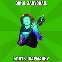 Ваня, запускай, блять, шарманку
