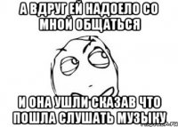 а вдруг ей надоело со мной общаться и она ушли сказав что пошла слушать музыку