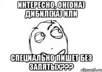 Интересно, он(она) дибил(ка) или специально пишет без запятых???