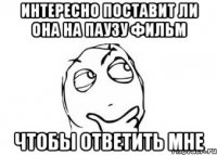 интересно поставит ли она на паузу фильм чтобы ответить мне