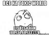 Все на Toxic World Еху все к нам 188.134.68.133:7778