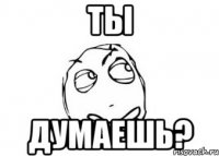 ты думаешь?