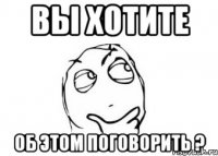 ВЫ ХОТИТЕ ОБ ЭТОМ ПОГОВОРИТЬ ?