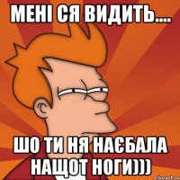 Мені ся видить.... шо ти ня наєбала нащот ноги)))