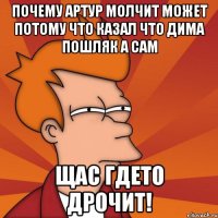 почему артур молчит может потому что казал что дима пошляк а сам щас гдето дрочит!