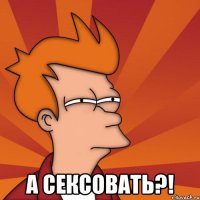  а сексовать?!