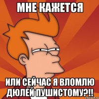 Мне кажется или сейчас я вломлю дюлей пушистому?!!