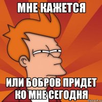 мне кажется или Бобров придет ко мне сегодня
