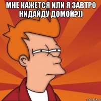 Мне кажется или я завтро нидайду домой?)) 