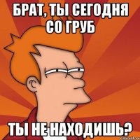 Брат, ты сегодня со груб Ты не находишь?
