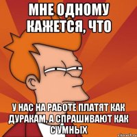 мне одному кажется, что у нас на работе платят как дуракам, а спрашивают как с умных