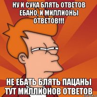 ну и сука блять ответов ебано, и миллионы ответов!!! не ебать блять пацаны тут миллионов ответов