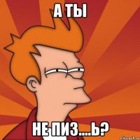 А ты не пиз....ь?