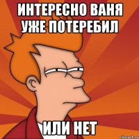 Интересно Ваня уже потеребил или нет