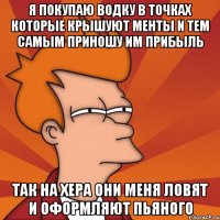 я покупаю водку в точках которые крышуют менты и тем самым приношу им прибыль так на хера они меня ловят и оформляют пьяного
