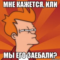 МНЕ КАЖЕТСЯ, ИЛИ МЫ ЕГО ЗАЕБАЛИ?