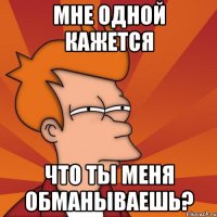 мне одной кажется что ты меня обманываешь?