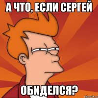 А что, если Сергей обиделся?