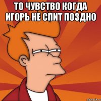 То чувство когда Игорь не спит поздно 