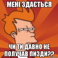 мені здається чи ти давно не получав пизди??