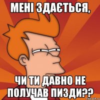 мені здається, чи ти давно не получав пизди??