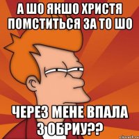 а шо якшо христя помститься за то шо через мене впала з обриу??