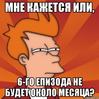 МНЕ КАЖЕТСЯ ИЛИ, 6-го епизода не будет около месяца?
