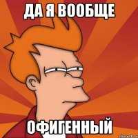 Да я вообще ОФИГЕННЫЙ