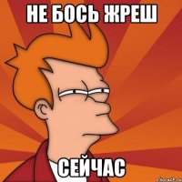 Не бось жреш сейчас