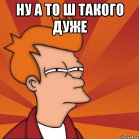 НУ А ТО Ш ТАКОГО ДУЖЕ 