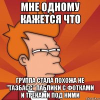 Мне одному кажется что Группа стала похожа не "тазбасс" паблики с фотками и треками под ними