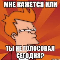 Мне кажется или ты не голосовал сегодня?