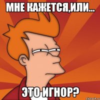 Мне кажется,или... это игнор?