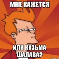 Мне кажется Или кузьма шалава?