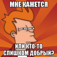 МНЕ КАЖЕТСЯ ИЛИ КТО-ТО СЛИШКОМ ДОБРЫЙ?