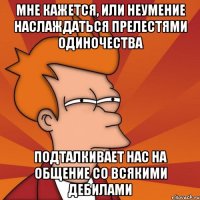 мне кажется, или неумение наслаждаться прелестями одиночества подталкивает нас на общение со всякими дебилами