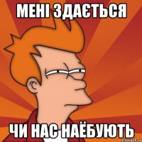 МЕНІ ЗДАЄТЬСЯ ЧИ НАС НАЁБУЮТЬ