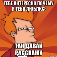 Тебе интересно почему я тебя люблю? Так давай расскажу