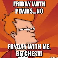 friday with pewds...NO FryDay with me, bitches!!!