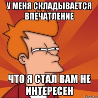 у меня складывается впечатление что я стал вам не интересен