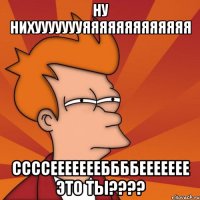ну нихуууууууяяяяяяяяяяяяя ссссеееееееббббеееееее это ТЫ????