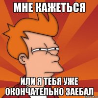 мне кажеться или я тебя уже окончательно заебал