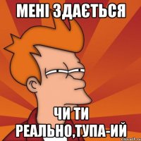 Мені здається чи ти реально,тупа-ий