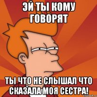 Эй ты кому говорят Ты что не слышал что сказала моя Сестра!