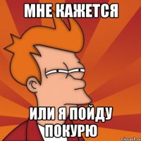 мне кажется или я пойду покурю