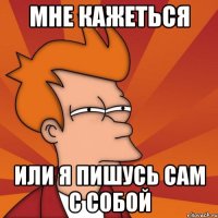 мне кажеться или я пишусь сам с собой