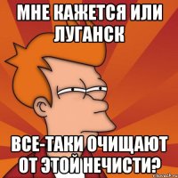 мне кажется или луганск все-таки очищают от этой нечисти?