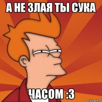 А не злая ты сука часом :3