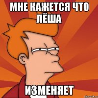 мне кажется что Лёша изменяет