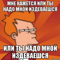 мне кажется или ты надо мной издеваешся или ты надо мной издеваешся